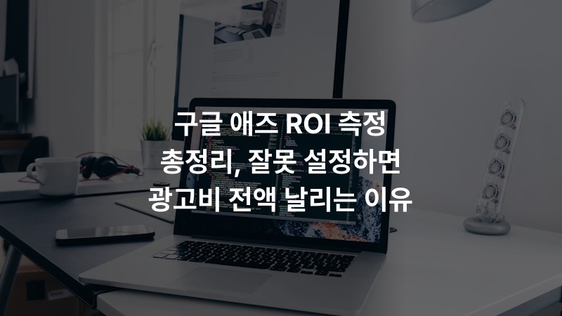 구글 애즈 ROI 측정 총정리, 잘못 설정하면 광고비 전액 날리는 이유